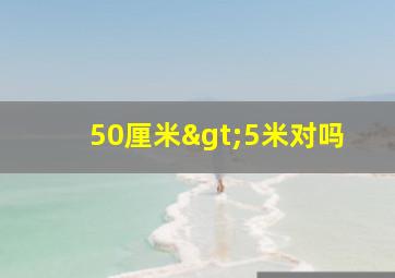 50厘米>5米对吗